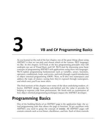 3                            VB and C# Programming Basics

  As you learned at the end of the last chapter, one of the great things about using
  ASP.NET is that we can pick and choose which of the various .NET languages
  we like. In this chapter, we’ll look at the key programming principles that will
  underpin our use of Visual Basic and C#. We’ll start by discussing some basic
  concepts of programming ASP.NET web applications using these two languages.
  We’ll explore programming fundamentals such as variables, arrays, functions,
  operators, conditionals, loops, and events, and work through a quick introduction
  to object oriented programming (OOP). Next, we’ll dive into namespaces and
  address the topic of classes—seeing how they’re exposed through namespaces,
  and which ones you’ll use most often.

  The final sections of the chapter cover some of the ideas underlying modern, ef-
  fective ASP.NET design, including code-behind and the value it provides by
  helping us separate code from presentation. We finish with an examination of
  how object oriented programming techniques impact the ASP.NET developer.


Programming Basics
  One of the building blocks of an ASP.NET page is the application logic: the ac-
  tual programming code that allows the page to function. To get anywhere with
  ASP.NET, you need to grasp the concept of events. All ASP.NET pages will
  contain controls such as text boxes, checkboxes, and lists. Each of these controls
 
