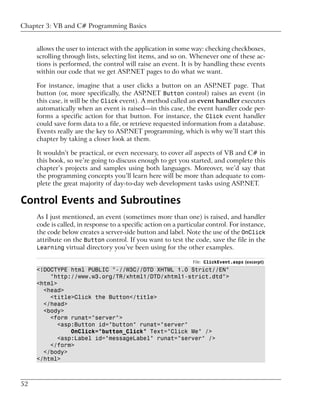 Chapter 3: VB and C# Programming Basics


     allows the user to interact with the application in some way: checking checkboxes,
     scrolling through lists, selecting list items, and so on. Whenever one of these ac-
     tions is performed, the control will raise an event. It is by handling these events
     within our code that we get ASP.NET pages to do what we want.

     For instance, imagine that a user clicks a button on an ASP.NET page. That
     button (or, more specifically, the ASP.NET Button control) raises an event (in
     this case, it will be the Click event). A method called an event handler executes
     automatically when an event is raised—in this case, the event handler code per-
     forms a specific action for that button. For instance, the Click event handler
     could save form data to a file, or retrieve requested information from a database.
     Events really are the key to ASP.NET programming, which is why we’ll start this
     chapter by taking a closer look at them.

     It wouldn’t be practical, or even necessary, to cover all aspects of VB and C# in
     this book, so we’re going to discuss enough to get you started, and complete this
     chapter’s projects and samples using both languages. Moreover, we’d say that
     the programming concepts you’ll learn here will be more than adequate to com-
     plete the great majority of day-to-day web development tasks using ASP.NET.

Control Events and Subroutines
     As I just mentioned, an event (sometimes more than one) is raised, and handler
     code is called, in response to a specific action on a particular control. For instance,
     the code below creates a server-side button and label. Note the use of the OnClick
     attribute on the Button control. If you want to test the code, save the file in the
     Learning virtual directory you’ve been using for the other examples.

                                                                File: ClickEvent.aspx (excerpt)
     <!DOCTYPE html PUBLIC "-//W3C//DTD XHTML 1.0 Strict//EN"
         "http://www.w3.org/TR/xhtml1/DTD/xhtml1-strict.dtd">
     <html>
       <head>
         <title>Click the Button</title>
       </head>
       <body>
         <form runat="server">
            <asp:Button id="button" runat="server"
                OnClick="button_Click" Text="Click Me" />
           <asp:Label id="messageLabel" runat="server" />
         </form>
       </body>
     </html>



52
 