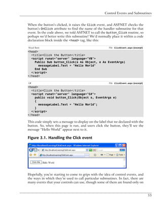 Control Events and Subroutines


When the button’s clicked, it raises the Click event, and ASP.NET checks the
button’s OnClick attribute to find the name of the handler subroutine for that
event. In the code above, we told ASP.NET to call the button_Click routine, so
perhaps we’d better write this subroutine! We’d normally place it within a code
declaration block inside the <head> tag, like this:

Visual Basic                                            File: ClickEvent.aspx (excerpt)
<head>
  <title>Click the Button</title>
  <script runat="server" language="VB">
    Public Sub button_Click(s As Object, e As EventArgs)
       messageLabel.Text = "Hello World"
    End Sub
  </script>
</head>

C#                                                      File: ClickEvent.aspx (excerpt)
<head>
  <title>Click the Button</title>
  <script runat="server" language="C#">
    public void button_Click(Object s, EventArgs e)
    {
       messageLabel.Text = "Hello World";
    }
  </script>
</head>

This code simply sets a message to display on the label that we declared with the
button. So, when this page is run, and users click the button, they’ll see the
message “Hello World” appear next to it.

Figure 3.1. Handling the Click event




Hopefully, you’re starting to come to grips with the idea of control events, and
the ways in which they’re used to call particular subroutines. In fact, there are
many events that your controls can use, though some of them are found only on



                                                                                          53
 
