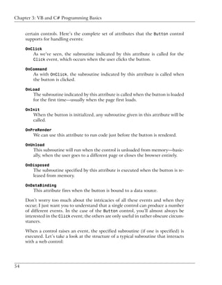 Chapter 3: VB and C# Programming Basics


     certain controls. Here’s the complete set of attributes that the Button control
     supports for handling events:

     OnClick
         As we’ve seen, the subroutine indicated by this attribute is called for the
         Click event, which occurs when the user clicks the button.

     OnCommand
         As with OnClick, the subroutine indicated by this attribute is called when
         the button is clicked.

     OnLoad
         The subroutine indicated by this attribute is called when the button is loaded
         for the first time—usually when the page first loads.

     OnInit
         When the button is initialized, any subroutine given in this attribute will be
         called.

     OnPreRender
         We can use this attribute to run code just before the button is rendered.

     OnUnload
         This subroutine will run when the control is unloaded from memory—basic-
         ally, when the user goes to a different page or closes the browser entirely.

     OnDisposed
         The subroutine specified by this attribute is executed when the button is re-
         leased from memory.

     OnDataBinding
         This attribute fires when the button is bound to a data source.

     Don’t worry too much about the intricacies of all these events and when they
     occur; I just want you to understand that a single control can produce a number
     of different events. In the case of the Button control, you’ll almost always be
     interested in the Click event; the others are only useful in rather obscure circum-
     stances.

     When a control raises an event, the specified subroutine (if one is specified) is
     executed. Let’s take a look at the structure of a typical subroutine that interacts
     with a web control:




54
 