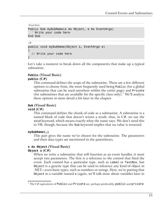 Control Events and Subroutines


Visual Basic
Public Sub mySubName(s As Object, e As EventArgs)
  ' Write your code here
End Sub

C#
public void mySubName(Object s, EventArgs e)
{
  // Write your code here
}

Let’s take a moment to break down all the components that make up a typical
subroutine.

Public (Visual Basic)
public (C#)
      This command defines the scope of the subroutine. There are a few different
      options to choose from, the most frequently used being Public (for a global
      subroutine that can be used anywhere within the entire page) and Private
      (for subroutines that are available for the specific class only).1 We’ll analyze
      these options in more detail a bit later in the chapter.

Sub (Visual Basic)
void (C#)
      This command defines the chunk of code as a subroutine. A subroutine is a
      named block of code that doesn’t return a result; thus, in C#, we use the
      void keyword, which means exactly what the name says. We don’t need this
      in VB, though, because the Sub keyword implies that no value is returned.

mySubName(…)
      This part gives the name we’ve chosen for the subroutine. The parameters
      and their data types are mentioned in the parentheses.

s As Object (Visual Basic)
Object s (C#)
      When we write a subroutine that will function as an event handler, it must
      accept two parameters. The first is a reference to the control that fired the
      event. Each control has a particular type, such as Label or TextBox, but
      Object is a generic type that can be used to reference any kind of object in
      .NET—even basic types, such as numbers or strings. Here, we’re putting that
      Object in a variable named s (again, we’ll talk more about variables later in


1
    The C# equivalents of Public and Private are, perhaps predictably, public and private.



                                                                                             55
 