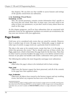Chapter 3: VB and C# Programming Basics


          this chapter). We can then use that variable to access features and settings
          of the specific control from our subroutine.

     e As EventArgs (Visual Basic)
     EventArgs e (C#)
          This, the second parameter, contains certain information that’s specific to
          the event that was raised. Note that, in many cases, you won’t need to use
          either of these two parameters, so you don’t need to worry about them too
          much at this stage.

     As this chapter progresses, you’ll see how subroutines that are associated with
     particular events by the appropriate attributes on controls can revolutionize the
     way your user interacts with your application.

Page Events
     Until now, we’ve considered only events that are raised by controls. However,
     there is another type of event: the page event. Technically, a page is simply an-
     other type of control, so page events are a particular kind of control event.

     The idea is the same as for control events, except that here, it is the page as a
     whole that generates the events.2 You’ve already used one of these events: the
     Page_Load event, which is fired when the page loads for the first time. Note that
     we don’t need to associate handlers for page events as we did for control events;
     instead, we just place our handler code inside a subroutine with a preset name.

     The following list outlines the most frequently used page event subroutines:

     Page_Init
          called when the page is about to be initialized with its basic settings

     Page_Load
          called once the browser request has been processed, and all of the controls
          in the page have their updated values

     Page_PreRender
          called once all objects have reacted to the browser request and any resulting
          events, but before any response has been sent to the browser

     2
      Strictly speaking, a page is simply another type of control, so page events are actually control events.
     But when you’re first learning ASP.NET, it can be helpful to think of page events as being different,
     especially since you don’t usually use OnEventName attributes to assign subroutines to handle
     them.



56
 