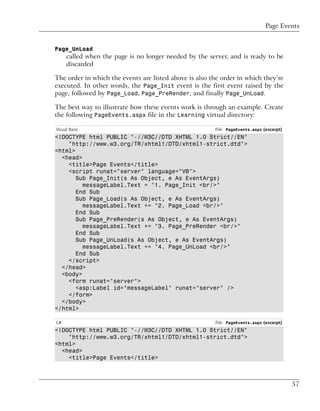 Page Events


Page_UnLoad
     called when the page is no longer needed by the server, and is ready to be
     discarded

The order in which the events are listed above is also the order in which they’re
executed. In other words, the Page_Init event is the first event raised by the
page, followed by Page_Load, Page_PreRender, and finally Page_UnLoad.

The best way to illustrate how these events work is through an example. Create
the following PageEvents.aspx file in the Learning virtual directory:

Visual Basic                                            File: PageEvents.aspx (excerpt)
<!DOCTYPE html PUBLIC "-//W3C//DTD XHTML 1.0 Strict//EN"
    "http://www.w3.org/TR/xhtml1/DTD/xhtml1-strict.dtd">
<html>
  <head>
    <title>Page Events</title>
    <script runat="server" language="VB">
       Sub Page_Init(s As Object, e As EventArgs)
         messageLabel.Text = "1. Page_Init <br/>"
       End Sub
       Sub Page_Load(s As Object, e As EventArgs)
         messageLabel.Text += "2. Page_Load <br/>"
       End Sub
       Sub Page_PreRender(s As Object, e As EventArgs)
         messageLabel.Text += "3. Page_PreRender <br/>"
       End Sub
       Sub Page_UnLoad(s As Object, e As EventArgs)
         messageLabel.Text += "4. Page_UnLoad <br/>"
       End Sub
    </script>
  </head>
  <body>
    <form runat="server">
       <asp:Label id="messageLabel" runat="server" />
    </form>
  </body>
</html>

C#                                                      File: PageEvents.aspx (excerpt)
<!DOCTYPE html PUBLIC "-//W3C//DTD XHTML 1.0 Strict//EN"
    "http://www.w3.org/TR/xhtml1/DTD/xhtml1-strict.dtd">
<html>
  <head>
    <title>Page Events</title>



                                                                                          57
 