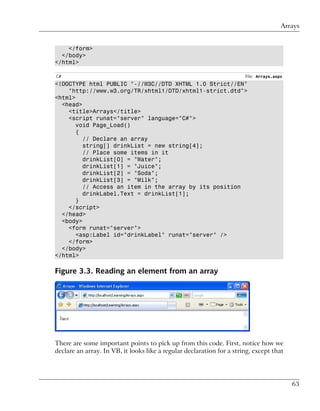 Arrays


    </form>
  </body>
</html>

C#                                                                     File: Arrays.aspx
<!DOCTYPE html PUBLIC "-//W3C//DTD XHTML 1.0 Strict//EN"
    "http://www.w3.org/TR/xhtml1/DTD/xhtml1-strict.dtd">
<html>
  <head>
    <title>Arrays</title>
    <script runat="server" language="C#">
       void Page_Load()
       {
         // Declare an array
         string[] drinkList = new string[4];
         // Place some items in it
         drinkList[0] = "Water";
         drinkList[1] = "Juice";
         drinkList[2] = "Soda";
         drinkList[3] = "Milk";
         // Access an item in the array by its position
         drinkLabel.Text = drinkList[1];
       }
    </script>
  </head>
  <body>
    <form runat="server">
       <asp:Label id="drinkLabel" runat="server" />
    </form>
  </body>
</html>

Figure 3.3. Reading an element from an array




There are some important points to pick up from this code. First, notice how we
declare an array. In VB, it looks like a regular declaration for a string, except that




                                                                                           63
 