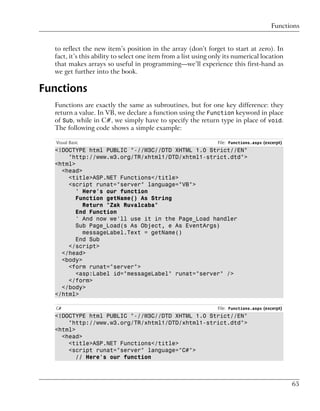 Functions


  to reflect the new item’s position in the array (don’t forget to start at zero). In
  fact, it’s this ability to select one item from a list using only its numerical location
  that makes arrays so useful in programming—we’ll experience this first-hand as
  we get further into the book.

Functions
  Functions are exactly the same as subroutines, but for one key difference: they
  return a value. In VB, we declare a function using the Function keyword in place
  of Sub, while in C#, we simply have to specify the return type in place of void.
  The following code shows a simple example:

   Visual Basic                                                 File: Functions.aspx (excerpt)
  <!DOCTYPE html PUBLIC "-//W3C//DTD XHTML 1.0 Strict//EN"
      "http://www.w3.org/TR/xhtml1/DTD/xhtml1-strict.dtd">
  <html>
    <head>
      <title>ASP.NET Functions</title>
      <script runat="server" language="VB">
         ' Here's our function
         Function getName() As String
           Return "Zak Ruvalcaba"
         End Function
         ' And now we'll use it in the Page_Load handler
         Sub Page_Load(s As Object, e As EventArgs)
           messageLabel.Text = getName()
         End Sub
      </script>
    </head>
    <body>
      <form runat="server">
         <asp:Label id="messageLabel" runat="server" />
      </form>
    </body>
  </html>

   C#                                                           File: Functions.aspx (excerpt)
  <!DOCTYPE html PUBLIC "-//W3C//DTD XHTML 1.0 Strict//EN"
      "http://www.w3.org/TR/xhtml1/DTD/xhtml1-strict.dtd">
  <html>
    <head>
      <title>ASP.NET Functions</title>
      <script runat="server" language="C#">
         // Here's our function



                                                                                                 65
 