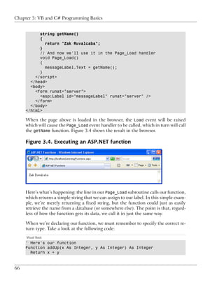 Chapter 3: VB and C# Programming Basics


           string getName()
           {
              return "Zak Ruvalcaba";
           }
           // And now we'll use it in the Page_Load handler
           void Page_Load()
           {
              messageLabel.Text = getName();
           }
         </script>
       </head>
       <body>
         <form runat="server">
           <asp:Label id="messageLabel" runat="server" />
         </form>
       </body>
     </html>

     When the page above is loaded in the browser, the Load event will be raised
     which will cause the Page_Load event handler to be called, which in turn will call
     the getName function. Figure 3.4 shows the result in the browser.

     Figure 3.4. Executing an ASP.NET function




     Here’s what’s happening: the line in our Page_Load subroutine calls our function,
     which returns a simple string that we can assign to our label. In this simple exam-
     ple, we’re merely returning a fixed string, but the function could just as easily
     retrieve the name from a database (or somewhere else). The point is that, regard-
     less of how the function gets its data, we call it in just the same way.

     When we’re declaring our function, we must remember to specify the correct re-
     turn type. Take a look at the following code:
     Visual Basic
     ' Here's our function
     Function addUp(x As Integer, y As Integer) As Integer
       Return x + y


66
 