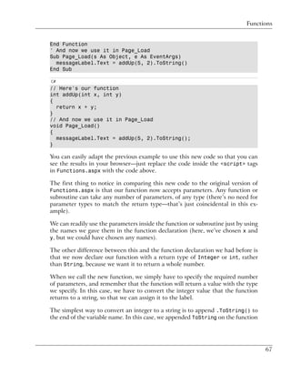Functions


End Function
' And now we use it in Page_Load
Sub Page_Load(s As Object, e As EventArgs)
  messageLabel.Text = addUp(5, 2).ToString()
End Sub

C#
// Here's our function
int addUp(int x, int y)
{
  return x + y;
}
// And now we use it in Page_Load
void Page_Load()
{
  messageLabel.Text = addUp(5, 2).ToString();
}

You can easily adapt the previous example to use this new code so that you can
see the results in your browser—just replace the code inside the <script> tags
in Functions.aspx with the code above.

The first thing to notice in comparing this new code to the original version of
Functions.aspx is that our function now accepts parameters. Any function or
subroutine can take any number of parameters, of any type (there’s no need for
parameter types to match the return type—that’s just coincidental in this ex-
ample).

We can readily use the parameters inside the function or subroutine just by using
the names we gave them in the function declaration (here, we’ve chosen x and
y, but we could have chosen any names).

The other difference between this and the function declaration we had before is
that we now declare our function with a return type of Integer or int, rather
than String, because we want it to return a whole number.

When we call the new function, we simply have to specify the required number
of parameters, and remember that the function will return a value with the type
we specify. In this case, we have to convert the integer value that the function
returns to a string, so that we can assign it to the label.

The simplest way to convert an integer to a string is to append .ToString() to
the end of the variable name. In this case, we appended ToString on the function




                                                                                    67
 