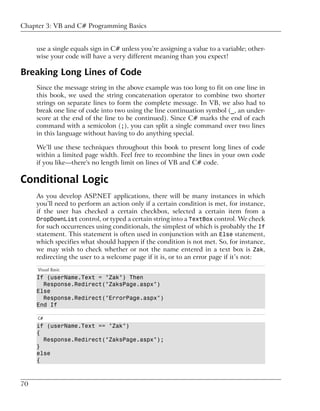 Chapter 3: VB and C# Programming Basics


     use a single equals sign in C# unless you’re assigning a value to a variable; other-
     wise your code will have a very different meaning than you expect!

Breaking Long Lines of Code
     Since the message string in the above example was too long to fit on one line in
     this book, we used the string concatenation operator to combine two shorter
     strings on separate lines to form the complete message. In VB, we also had to
     break one line of code into two using the line continuation symbol (_, an under-
     score at the end of the line to be continued). Since C# marks the end of each
     command with a semicolon (;), you can split a single command over two lines
     in this language without having to do anything special.

     We’ll use these techniques throughout this book to present long lines of code
     within a limited page width. Feel free to recombine the lines in your own code
     if you like—there's no length limit on lines of VB and C# code.

Conditional Logic
     As you develop ASP.NET applications, there will be many instances in which
     you’ll need to perform an action only if a certain condition is met, for instance,
     if the user has checked a certain checkbox, selected a certain item from a
     DropDownList control, or typed a certain string into a TextBox control. We check
     for such occurrences using conditionals, the simplest of which is probably the If
     statement. This statement is often used in conjunction with an Else statement,
     which specifies what should happen if the condition is not met. So, for instance,
     we may wish to check whether or not the name entered in a text box is Zak,
     redirecting the user to a welcome page if it is, or to an error page if it’s not:
     Visual Basic
     If (userName.Text = "Zak") Then
       Response.Redirect("ZaksPage.aspx")
     Else
       Response.Redirect("ErrorPage.aspx")
     End If

     C#
     if (userName.Text == "Zak")
     {
       Response.Redirect("ZaksPage.aspx");
     }
     else
     {



70
 