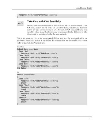 Conditional Logic


     Response.Redirect("ErrorPage.aspx");
}

               Take Care with Case Sensitivity
               Instructions are case-sensitive in both C# and VB, so be sure to use if in
               C# code, and If in VB code. On the other hand, variable and function
               names are case-sensitive only in C#. As such, in C# you could have two
               variables called x and X, which would be considered to be different; in VB,
               they would be considered to be the same variable.

Often, we want to check for many possibilities, and specify our application to
perform a particular action in each case. To achieve this, we use the Select Case
(VB) or switch (C#) construct:
Visual Basic
Select Case userName
  Case "Zak"
    Response.Redirect("ZaksPage.aspx")
  Case "Mark"
    Response.Redirect("MarksPage.aspx")
  Case "Fred"
    Response.Redirect("FredsPage.aspx")
  Case Else
    Response.Redirect("ErrorPage.aspx")
End Select

C#
switch (userName)
{
  case "Zak":
    Response.Redirect("ZaksPage.aspx");
    break;
  case "Mark":
    Response.Redirect("MarksPage.aspx");
    break;
  case "Fred":
    Response.Redirect("FredsPage.aspx");
    break;
  default:
    Response.Redirect("ErrorPage.aspx");
    break;
}




                                                                                             71
 