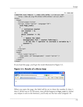Loops


C#                                                                        File: Loops.aspx
<!DOCTYPE html PUBLIC "-//W3C//DTD XHTML 1.0 Strict//EN"
    "http://www.w3.org/TR/xhtml1/DTD/xhtml1-strict.dtd">
<html>
  <head>
    <title>Loops</title>
    <script runat="server" language="C#">
       void Page_Load()
       {
         // initialize counter
         int counter = 0;
         // loop
         while (counter <= 10)
         {
           // Update the label
           messageLabel.Text = counter.ToString();
           // C# has the ++ operator to increase a variable by 1
           counter++;
         }
       }
    </script>
  </head>
  <body>
    <form runat="server">
       <asp:Label id="messageLabel" runat="server"/>
    </form>
  </body>
</html>

If you load this page, you’ll get the result illustrated in Figure 3.5.

Figure 3.5. Results of a While loop




When you open the page, the label will be set to show the number 0, then 1,
then 2, all the way to 10. Of course, since all this happens in Page_Load (i.e. before
any output is sent to the browser), you’ll only see the last value assigned: 10.


                                                                                             73
 