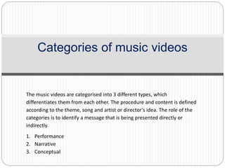 Categories of music videos
The music videos are categorised into 3 different types, which
differentiates them from each other. The procedure and content is defined
according to the theme, song and artist or director’s idea. The role of the
categories is to identify a message that is being presented directly or
indirectly.
1. Performance
2. Narrative
3. Conceptual
 
