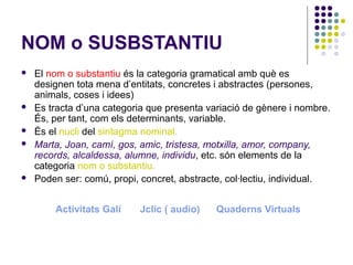 NOM o SUSBSTANTIU








El nom o substantiu és la categoria gramatical amb què es
designen tota mena d’entitats, concretes i abstractes (persones,
animals, coses i idees)
Es tracta d’una categoria que presenta variació de gènere i nombre.
És, per tant, com els determinants, variable.
És el nucli del sintagma nominal.
Marta, Joan, camí, gos, amic, tristesa, motxilla, amor, company,
records, alcaldessa, alumne, individu, etc. són elements de la
categoria nom o substantiu.
Poden ser: comú, propi, concret, abstracte, col·lectiu, individual.
Activitats Galí

Jclic ( audio)

Quaderns Virtuals

 