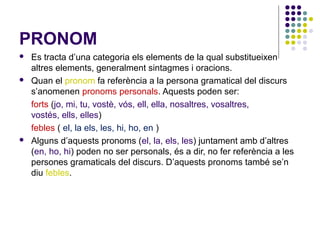 PRONOM






Es tracta d’una categoria els elements de la qual substitueixen
altres elements, generalment sintagmes i oracions.
Quan el pronom fa referència a la persona gramatical del discurs
s’anomenen pronoms personals. Aquests poden ser:
forts (jo, mi, tu, vostè, vós, ell, ella, nosaltres, vosaltres,
vostés, ells, elles)
febles ( el, la els, les, hi, ho, en )
Alguns d’aquests pronoms (el, la, els, les) juntament amb d’altres
(en, ho, hi) poden no ser personals, és a dir, no fer referència a les
persones gramaticals del discurs. D’aquests pronoms també se’n
diu febles.

 