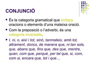 CONJUNCIÓ
 És

la categoria gramatical que enllaça
oracions o elements d’una mateixa oració.
 Com la preposició o l’adverbi, és una
categoria invariable.
 I, ni, o, així i tot, sinó, tanmateix, amb tot,
altrament, doncs, de manera que, ni tan sols,
que, abans que, fins que, des que, mentre,
quan, com que, perquè, per tal que, si, com,
com si, encara que, tot i que…

 