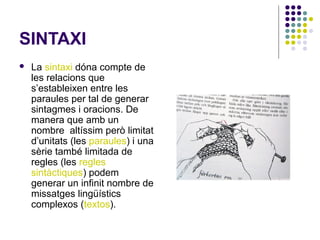 SINTAXI


La sintaxi dóna compte de
les relacions que
s’estableixen entre les
paraules per tal de generar
sintagmes i oracions. De
manera que amb un
nombre altíssim però limitat
d’unitats (les paraules) i una
sèrie també limitada de
regles (les regles
sintàctiques) podem
generar un infinit nombre de
missatges lingüístics
complexos (textos).

 