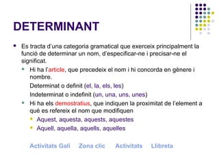 DETERMINANT


Es tracta d’una categoria gramatical que exerceix principalment la
funció de determinar un nom, d’especificar-ne i precisar-ne el
significat.
 Hi ha l’article, que precedeix el nom i hi concorda en gènere i
nombre.
Determinat o definit (el, la, els, les)
Indeterminat o indefinit (un, una, uns, unes)
 Hi ha els demostratius, que indiquen la proximitat de l’element a
què es refereix el nom que modifiquen
 Aquest, aquesta, aquests, aquestes
 Aquell, aquella, aquells, aquelles
Activitats Galí

Zona clic

Activitats

Llibreta

 