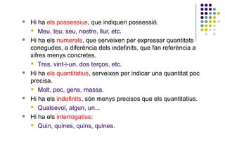 









Hi ha els possessius, que indiquen possessió.
 Meu, teu, seu, nostre, llur, etc.
Hi ha els numerals, que serveixen per expressar quantitats
conegudes, a diferència dels indefinits, que fan referència a
xifres menys concretes.
 Tres, vint-i-un, dos terços, etc.
Hi ha els quantitatius, serveixen per indicar una quantitat poc
precisa.
 Molt, poc, gens, massa.
Hi ha els indefinits, són menys precisos que els quantitatius.
 Qualsevol, algun, un...
Hi ha els interrogatius:
 Quin, quines, quins, quines.

 