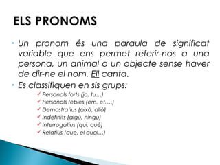 •

•

Un pronom és una paraula de significat
variable que ens permet referir-nos a una
persona, un animal o un objecte sense haver
de dir-ne el nom. Ell canta.
Es classifiquen en sis grups:
 Personals forts (jo, tu…)
 Personals febles (em, et,…)
 Demostratius (això, allò)
 Indefinits (algú, ningú)
 Interrogatius (qui, què)
 Relatius (que, el qual…)

 