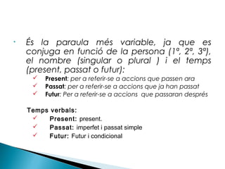 •

És la paraula més variable, ja que es
conjuga en funció de la persona (1ª, 2ª, 3ª),
el nombre (singular o plural ) i el temps
(present, passat o futur):




Present: per a referir-se a accions que passen ara
Passat: per a referir-se a accions que ja han passat
Futur: Per a referir-se a accions que passaran després

Temps verbals:

Present: present.

Passat: imperfet i passat simple

Futur: Futur i condicional

 