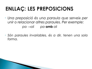 •

Una preposició és una paraula que serveix per
unir o relacionar altres paraules. Per exemple:
pa →oli

•

pa amb oli

Són paraules invariables, és a dir, tenen una sola
forma.

 