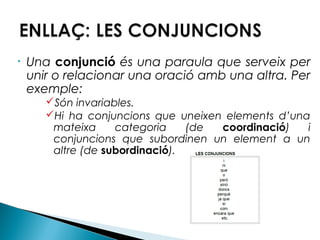 •

Una conjunció és una paraula que serveix per
unir o relacionar una oració amb una altra. Per
exemple:
Són invariables.
Hi ha conjuncions que uneixen elements d’una
mateixa
categoria
(de
coordinació)
i
conjuncions que subordinen un element a un
altre (de subordinació).

 