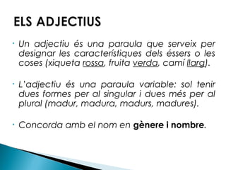 •

Un adjectiu és una paraula que serveix per
designar les característiques dels éssers o les
coses (xiqueta rossa, fruita verda, camí llarg).

•

L’adjectiu és una paraula variable: sol tenir
dues formes per al singular i dues més per al
plural (madur, madura, madurs, madures).

•

Concorda amb el nom en gènere i nombre.

 