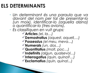 •

•

Un determinant és una paraula que va
davant del nom per tal de presentar-lo
(un moix), identificar-lo (aquella alzina)
o quantificar-lo (tres avions).
Es classifiquen en vuit grups:
Articles (el, la…)
Demostratius (aquest, aquell,…)
Possessius (el meu, meva…)
Numerals (un, dos…)
Quantitatius (molt, poc…)
Indefinits (algun, qualsevol…)
Interrogatius (quin, quina?…)
Exclamatius (quin, quina!...)

 