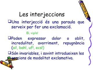 Les interjeccions
Una interjecció és una paraula que
serveix per fer una exclamació.
Ei, vigila!

Poden
expressar
dolor
o
oblit,
incredulitat, avorriment, repugnància
(ai!, bah!, uf!, ecs!)
Són invariables, i sovint introdueixen les
oracions de modalitat exclamativa.

 