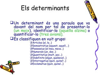 Els determinants
 Un determinant és una paraula que va
davant del nom per tal de presentar-lo
(un moix), identificar-lo (aquella alzina) o
quantificar-lo (tres avions).
 Es classifiquen en vuit grups:
 Articles (el, la…)
 Demostratius (aquest, aquell,…)
 Possessius (el meu, meva…)
 Numerals (un, dos…)
 Quantitatius (molt, poc…)
 Indefinits (algun, qualsevol…)
 Interrogatius (quin, quina?…)
 Exclamatius (quin, quina!...)

 