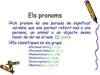 Els pronoms
 Un pronom és una paraula de significat
variable que ens permet referir-nos a una
persona, un animal o un objecte sense
haver de dir-ne el nom. Ell canta.
 Es classifiquen en sis grups:
 Personals forts (jo, tu…)
 Personals febles (em, et,…)
 Demostratius (això, allò)
 Indefinits (algú, ningú)
 Interrogatius (qui, què)
 Relatius (que, el qual…)

 