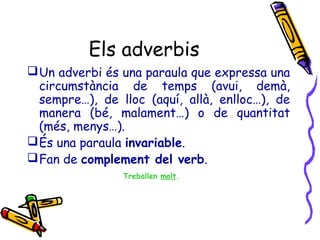 Els adverbis
 Un adverbi és una paraula que expressa una
circumstància de temps (avui, demà,
sempre…), de lloc (aquí, allà, enlloc…), de
manera (bé, malament…) o de quantitat
(més, menys…).
 És una paraula invariable.
 Fan de complement del verb.
Treballen molt.

 