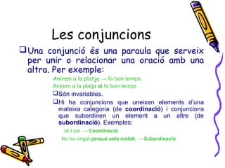 Les conjuncions
 Una conjunció és una paraula que serveix
per unir o relacionar una oració amb una
altra. Per exemple:
Anirem a la platja → fa bon temps.
Anirem a la platja si fa bon temps

Són invariables.
Hi ha conjuncions que uneixen elements d’una
mateixa categoria (de coordinació) i conjuncions
que subordinen un element a un altre (de
subordinació). Exemples:
oli i sal → Coordinació
No ha vingut perquè està malalt. → Subordinació

 
