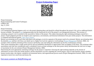 Project Estimating Paper
Project Estimating
Project Estimating and Control Techniques
CPMGT/303
July 12, 2014
Project Estimating
Cost management planning happens early on in the project planning phase and should be refined throughout the project's life cycle as additional details
become available. The project's cost management plan sets the framework for all of the project's cost management processes. The accuracy of
estimating a project's cost is essential to the successful or failure of the project. This makes choosing the right estimating techniques crucial for a
project. Expert judgment provides an insight to past experiences, environments, and historical information from past similar projects. This information
is compared and analyzed against...show more content...
Bottom–up estimating can be used when individual work packages or activity segments of the project need to be estimated. Bottom–up estimating takes
the detailed costs and then rolls those cost details up to a higher level activity segment or work package (Project Management Institute, 2008). An
example of this would be estimating all the resources and facility costs and rolling the information up into the overall project estimate.
Three–point estimating takes a single–point activity and use probability distribution to approximate what can happen in the future. This technique takes
uncertainties and risks into consideration and is considered a more accurate technique as the three points clarify and determine the risk level or range
of uncertainty for the cost estimate (Project Management Institute, 2008).
Determining the most appropriate estimating technique for the project is important. Choosing the right technique depends on the amount of
information you have from past similar projects, and the information you have regarding the current project, such as scope baseline, project schedule,
human resource plan, risk register, enterprise environmental factors, and organizational process assets (Project Management Institute, 2008). It is also
important to know how much time and money the
Get more content on HelpWriting.net
 