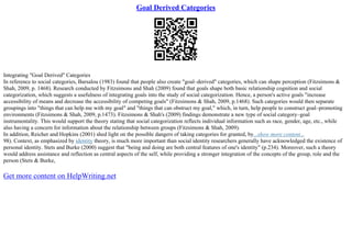 Goal Derived Categories
Integrating "Goal Derived" Categories
In reference to social categories, Barsalou (1983) found that people also create "goal–derived" categories, which can shape perception (Fitzsimons &
Shah, 2009, p. 1468). Research conducted by Fitzsimons and Shah (2009) found that goals shape both basic relationship cognition and social
categorization, which suggests a usefulness of integrating goals into the study of social categorization. Hence, a person's active goals "increase
accessibility of means and decrease the accessibility of competing goals" (Fitzsimons & Shah, 2009, p.1468). Such categories would then separate
groupings into "things that can help me with my goal" and "things that can obstruct my goal," which, in turn, help people to construct goal–promoting
environments (Fitzsimons & Shah, 2009, p.1473). Fitzsimons & Shah's (2009) findings demonstrate a new type of social category–goal
instrumentality. This would support the theory stating that social categorization reflects individual information such as race, gender, age, etc., while
also having a concern for information about the relationship between groups (Fitzsimons & Shah, 2009).
In addition, Reicher and Hopkins (2001) shed light on the possible dangers of taking categories for granted, by...show more content...
98). Context, as emphasized by identity theory, is much more important than social identity researchers generally have acknowledged the existence of
personal identity. Stets and Burke (2000) suggest that "being and doing are both central features of one's identity" (p.234). Moreover, such a theory
would address assistance and reflection as central aspects of the self, while providing a stronger integration of the concepts of the group, role and the
person (Stets & Burke,
Get more content on HelpWriting.net
 