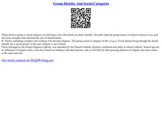 Group Identity And Social Categories
Think about a group or social category you belong to, but with which you don't identify. Describe what the group means (or doesn't mean) to you, and
list some examples that demonstrate you of identification.
R/ Theme something complex, but could go I by the part religious. The group social or category of the religion. Every human being through the family
already has a social group: in this case religion is one of them.
I have belonged to the Group religious Catholic, was educated by the Church Catholic, blessed, confirmed and study in school Catholic. School age has
its influences of religion class, visits the Church on Sundays with their parents, and so will little by little growing patterns of religion, also then comes
at the same time the
Get more content on HelpWriting.net
 