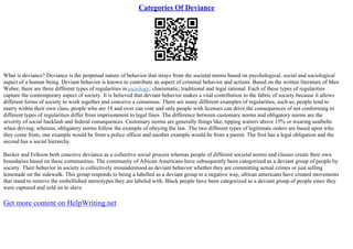 Categories Of Deviance
What is deviance? Deviance is the perpetual nature of behavior that strays from the societal norms based on psychological, social and sociological
aspect of a human being. Deviant behavior is known to contribute an aspect of criminal behavior and actions. Based on the written literature of Max
Weber, there are three different types of regularities insociology; charismatic, traditional and legal rational. Each of these types of regularities
capture the contemporary aspect of society. It is believed that deviant behavior makes a vital contribution to the fabric of society because it allows
different forms of society to work together and conceive a consensus. There are many different examples of regularities, such as; people tend to
marry within their own class, people who are 18 and over can vote and only people with licenses can drive.the consequences of not conforming to
different types of regularities differ from imprisonment to legal fines. The difference between customary norms and obligatory norms are the
severity of social backlash and federal consequences. Customary norms are generally things like, tipping waiters above 15% or wearing seatbelts
when driving; whereas, obligatory norms follow the example of obeying the law. The two different types of legitimate orders are based upon who
they come from, one example would be from a police officer and another example would be from a parent. The first has a legal obligation and the
second has a social hierarchy.
Becker and Erikson both conceive deviance as a collective social process whereas people of different societal norms and classes create their own
boundaries based on these communities. The community of African Americans have subsequently been categorized as a deviant group of people by
society. Their behavior in society is collectively misunderstood as deviant behavior whether they are committing actual crimes or just selling
lemonade on the sidewalk. This group responds to being a labelled as a deviant group in a negative way, african americans have created movements
that stand to remove the embellished stereotypes they are labeled with. Black people have been categorized as a deviant group of people since they
were captured and sold on to slave
Get more content on HelpWriting.net
 