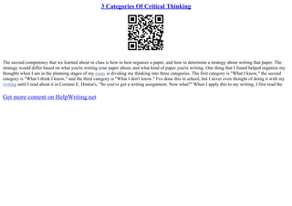 3 Categories Of Critical Thinking
The second competency that we learned about in class is how to best organize a paper, and how to determine a strategy about writing that paper. The
strategy would differ based on what you're writing your paper about, and what kind of paper you're writing. One thing that I found helped organize my
thoughts when I am in the planning stages of my essay is dividing my thinking into three categories. The first category is "What I know," the second
category is "What I think I know," and the third category is "What I don't know." I've done this in school, but I never even thought of doing it with my
writing until I read about it in Corinne E. Hinton's, "So you've got a writing assignment. Now what?" When I apply this to my writing, I first read the
Get more content on HelpWriting.net
 