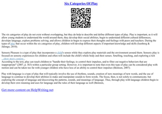 Six Categories Of Play
The six categories of play do not exist without overlapping, but they do help to describe and define different types of play. Play is important, as it will
allow young students to understand the world around them, they develop their social abilities, begin to understand different cultural differences,
develops language, explore problems solving, and allows children to begin to express their thoughts and feelings with peers and teachers. During the
types of play that occur within the six categories of play, children will develop different aspects if important knowledge and skills (Isenberg &
Jalongo, 2010).
Sensory Pleasure is a type of play that incorporates a child's senses while they explore play materials and the environment around them. Sensory play is
focused on sensory experiences for children and often will include the child's whole body and their senses. Smelling, touching, and exploring a rich
...show more content...
According to the text, play can teach children to "handle their feelings, to control their impulses, and to filter out negative behaviors that are
inappropriate" (2007, p. 363) within a particular group setting. However, it is important to note that even this type of play can be considered play with
motion and can be taken too far with younger children who have less of an ability to control their impulses (Bentzen, 2007).
Play with language is a type of play that will typically involve the use of rhythms, sounds, creation of new meanings of new words, and the use of
language to continue to develop their abilities to make and manipulate sounds to form words. The focus, then, is not solely to communicate, but
exploring the concept of language and discovering the patterns, sounds, and meanings of language. Thus, through play with language children begin to
develop their own meaning and uses for language and the rules of their language as well (Bentzen,
Get more content on HelpWriting.net
 