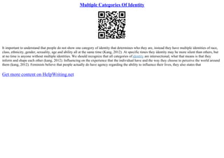Multiple Categories Of Identity
It important to understand that people do not show one category of identity that determines who they are, instead they have multiple identities of race,
class, ethnicity, gender, sexuality, age and ability all at the same time (Kang, 2012). At specific times they identity may be more silent than others, but
at no time is anyone without multiple identities. We should recognize that all categories ofidentity are intersectional, what that means is that they
inform and shape each other (kang, 2012). Influencing on the experience that the individual have and the way they choose to perceive the world around
them (kang, 2012). Feminists believe that people actually do have agency regarding the ability to influence their lives, they also states that
Get more content on HelpWriting.net
 