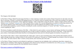 Essay on The Category of the Individual
The Category of the Individual
In The Order of Things, Michel Foucault argues that there is a "pure experience of order and its modes of being" (Foucault xxi), that order exists and
that it is necessary. Foucault is concerned with language because it is a mode by which we maintain order in the world, and according to his argument,
what we should fear are heterotopias, which "undermine language," "make it impossible to name this and that," "shatter or tangle common names," and
"destroy 'syntax' in advance" (Foucault xviii). When Foucault refers to 'syntax,' he is not just talking about our method of constructing sentences but
"also that less apparent syntax which causes words and things (next to and also opposite one another) to 'hold...show more content...
The world becomes divided by a system of binaries, including the socially constructed categories of "normal" and "other." Foucault speaks to this
concern regarding the "other:"
The history of madness would be the history of the Other – of that which, for a given culture, is at once interior and foreign, therefore to be excluded
(so as to exorcize the interior danger) but by being shut away (in order to reduce its otherness); whereas the history of the Same – of that which, for a
given culture, is both dispersed and related, therefore to be distinguished by kinds and to be collected together into identities. (Foucault xxiv)
The exclusion of the "other" is what is represented by the "empty space," and "it is only in the blank spaces of this grid that order manifests itself in
depth as though already there, waiting in silence for the moment of its expression" (Foucault xxi). Though language may attempt to refuse the inclusion
of the "other," the truth is that the "other" is interior, always present, and a necessary part of the order.
In The Order of Things, Foucault not only defends the significance of categories but also highlights what is problematic about them: categories are
defined only by similarities. With categories, the language of the collective always threatens to overwhelm the voice of the individual. It is impossible
for categories to accurately represent all of the differences that are contained
Get more content on HelpWriting.net
 