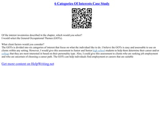 6 Categories Of Interests Case Study
Of the interest inventories described in the chapter, which would you select?
I would select the General Occupational Themes (GOTs).
What client factors would you consider?
The GOTs is divided into six categories of interest that focus on what the individual like to do. I believe the GOTs is easy and assessable to use on
clients within any setting. However, I would give this assessment to Junior and Senior high school students to help them determine their career and/or
college that they are most interested in based on their personality type. Also, I could give this assessment to clients who are seeking job employment
and who are uncertain of choosing a career path. The GOTs can help individuals find employment or careers that are suitable
Get more content on HelpWriting.net
 