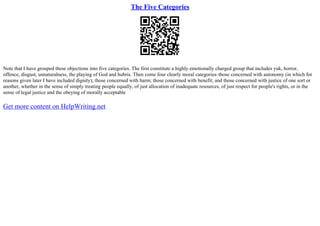 The Five Categories
Note that I have grouped these objections into five categories. The first constitute a highly emotionally charged group that includes yuk, horror,
offence, disgust, unnaturalness, the playing of God and hubris. Then come four clearly moral categories–those concerned with autonomy (in which for
reasons given later I have included dignity); those concerned with harm; those concerned with benefit; and those concerned with justice of one sort or
another, whether in the sense of simply treating people equally, of just allocation of inadequate resources, of just respect for people's rights, or in the
sense of legal justice and the obeying of morally acceptable
Get more content on HelpWriting.net
 