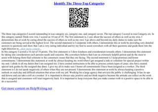 Identify The Three-Top Categories
The three–top categories I scored outstanding in was category six, category one, and category seven. The top category I scored in was Category six. In
this category named Think win–win, I scored an 18 out of 18. The first statement is, I care about the success of others as well as my own, I
demonstrate this at work by caring about the success of others as well as my own. I go above and beyond my daily duties to make sure the
customers are being served at the highest level. The second statement is I cooperate with others, I demonstrate this at work by providing very detailed
answers to questions and show that I am a very caring individual and try my best to assist coworkers with all their questions and guide them into the
right direction to...show more content...
In this category I scored a 16 out of 18 points. The first statement is I show kindness and consideration towards others. I demonstrate this statement
by taking into consideration each persons needs and concerns. My coworkers believe that I am an extremely helpful person and do the most to
assist with helping them find solutions to the consumers issues that they are facing. The second statement is I keep promises and honor
commitments. I demonstrate this statement at work by always keeping my word when I get assigned a task or volunteer for special project within
my unit. I abide in all my duties that I am assigned too. I have created instructions to be able to process certain types of cases, also have created
special task guides by the assigned due dates. I give my all to make sure I honor all commitments I have been assigned as a worker. The third
statement is I do not speak negatively of others when they are not present. I demonstrate this statement at work by always keeping a positive
outlook on each day and difficult situation that arises with my job. Working for a large agency that services the public is challenging. It has its ups
and downs and can take a toll on a worker. It is important to always stay positive and not think negative because the attitude can reflect on the work
that is assigned and customers will react negatively back. It is important to keep everyone that you make contact with in a positive space to be able to
do a successful
Get more content on HelpWriting.net
 