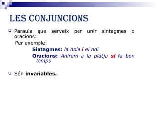 Les conjuncions 
 Paraula que serveix per unir sintagmes o 
oracions: 
Per exemple: 
Sintagmes: la noia i el noi 
Oracions: Anirem a la platja si fa bon 
temps 
 Són invariables. 
 