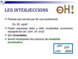 Les interjeccions 
 Paraula que serveix per fer una exclamació. 
Ex: Ei, vigila! 
 Poden expressar dolor o oblit, incredulitat, avorriment, 
repugnància (ai!, bah!, uf!, ecs!) 
 Són invariables. 
 Sovint introdueixen les oracions de modalitat 
exclamativa. 
