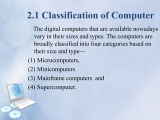 2.1 Classification of Computer
The digital computers that are available nowadays
vary in their sizes and types. The computers are
broadly classified into four categories based on
their size and type—
(1) Microcomputers,
(2) Minicomputers
(3) Mainframe computers and
(4) Supercomputer.
 
