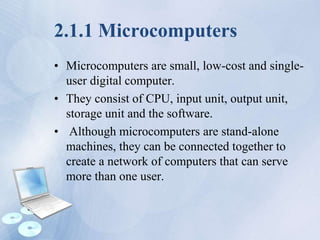 2.1.1 Microcomputers
• Microcomputers are small, low-cost and single-
user digital computer.
• They consist of CPU, input unit, output unit,
storage unit and the software.
• Although microcomputers are stand-alone
machines, they can be connected together to
create a network of computers that can serve
more than one user.
 