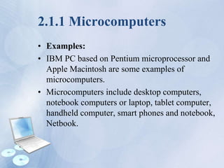 2.1.1 Microcomputers
• Examples:
• IBM PC based on Pentium microprocessor and
Apple Macintosh are some examples of
microcomputers.
• Microcomputers include desktop computers,
notebook computers or laptop, tablet computer,
handheld computer, smart phones and notebook,
Netbook.
 