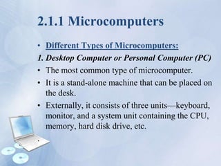 2.1.1 Microcomputers
• Different Types of Microcomputers:
1. Desktop Computer or Personal Computer (PC)
• The most common type of microcomputer.
• It is a stand-alone machine that can be placed on
the desk.
• Externally, it consists of three units—keyboard,
monitor, and a system unit containing the CPU,
memory, hard disk drive, etc.
.
 
