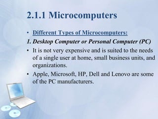 2.1.1 Microcomputers
• Different Types of Microcomputers:
1. Desktop Computer or Personal Computer (PC)
• It is not very expensive and is suited to the needs
of a single user at home, small business units, and
organizations.
• Apple, Microsoft, HP, Dell and Lenovo are some
of the PC manufacturers.
 